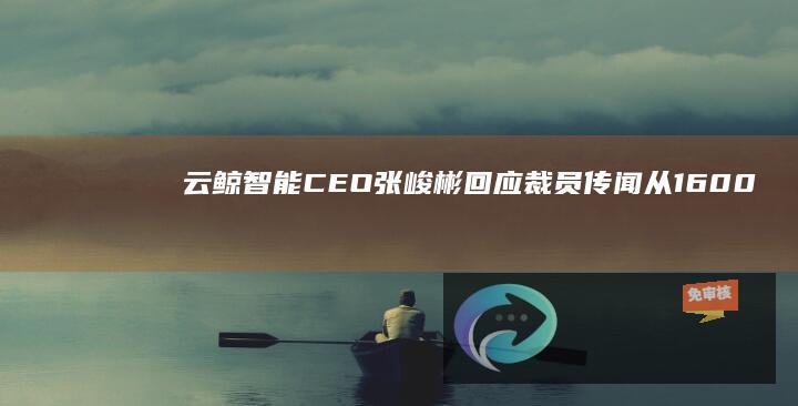 云鲸智能CEO张峻彬回应裁员传闻：从1600人减肥增效到1400人，组织效率比之前高了不少