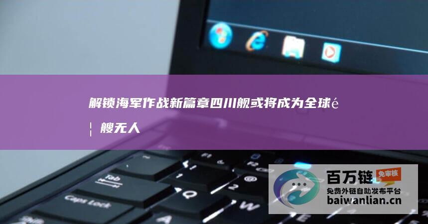 解锁海军作战新篇章 四川舰 或将成为全球首艘无人机航空母舰 (海军作战任务)